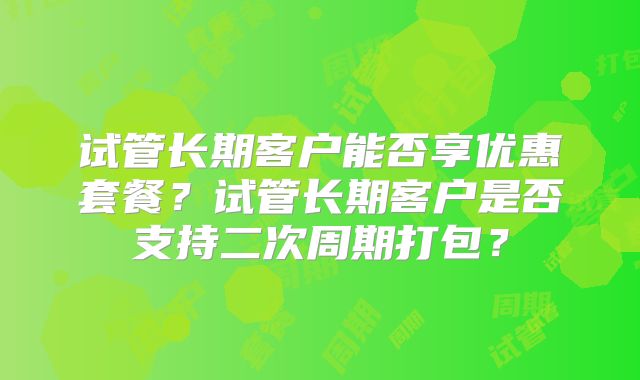 试管长期客户能否享优惠套餐？试管长期客户是否支持二次周期打包？