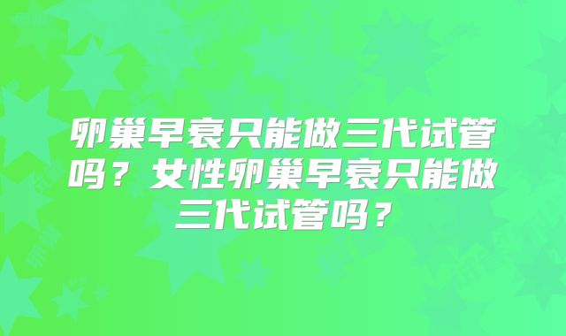 卵巢早衰只能做三代试管吗?女性卵巢早衰只能做三代试管吗?
