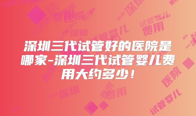 深圳三代试管好的医院是哪家-深圳三代试管婴儿费用大约多少！