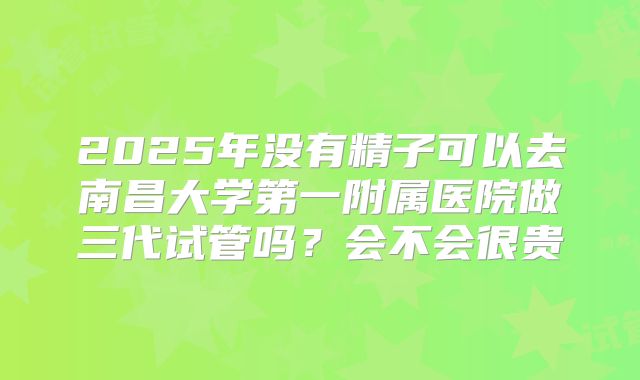 2025年没有精子可以去南昌大学第一附属医院做三代试管吗?会不会很贵