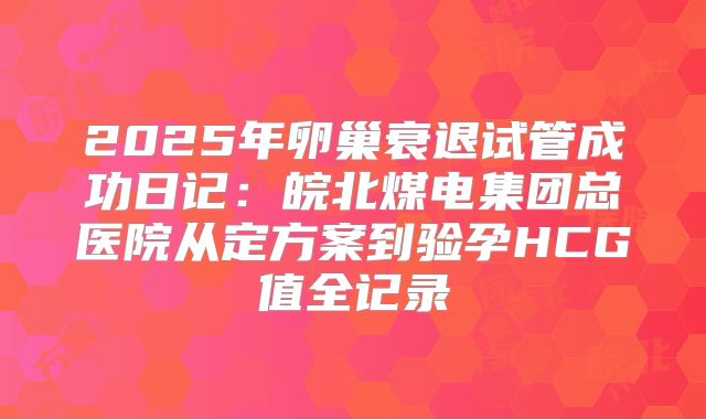 2025年卵巢衰退试管成功日记:皖北煤电集团总医院从定方案到验孕HCG值全记录