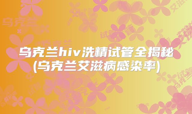 乌克兰hiv洗精试管全揭秘(乌克兰艾滋病感染率)