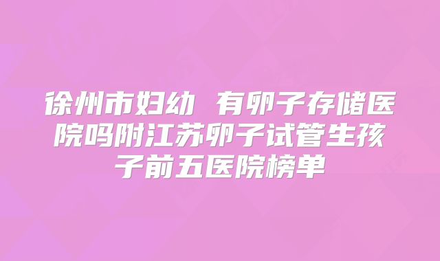 徐州市妇幼 有卵子存储医院吗附江苏卵子试管生孩子前五医院榜单