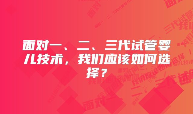 面对一、二、三代试管婴儿技术，我们应该如何选择？