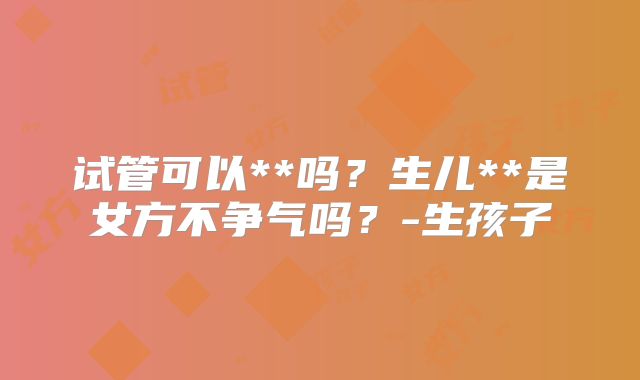 试管可以**吗？生儿**是女方不争气吗？-生孩子