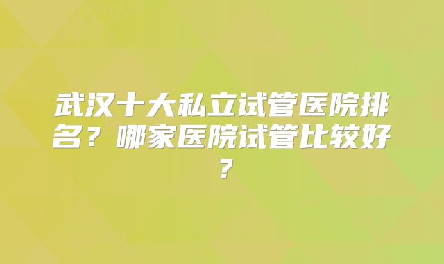 武汉十大私立试管医院排名？哪家医院试管比较好？