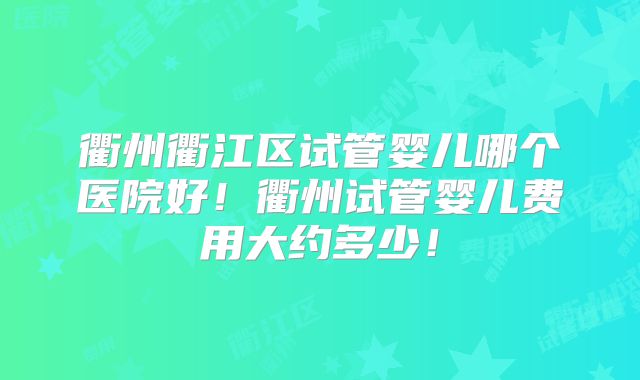 衢州衢江区试管婴儿哪个医院好！衢州试管婴儿费用大约多少！