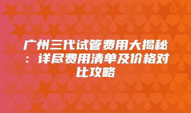 广州三代试管费用大揭秘：详尽费用清单及价格对比攻略