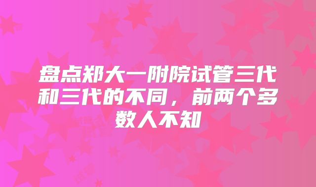 盘点郑大一附院试管三代和三代的不同，前两个多数人不知