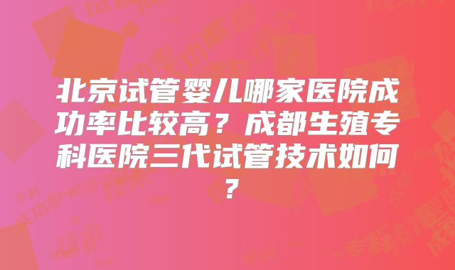 北京试管婴儿哪家医院成功率比较高？成都生殖专科医院三代试管技术如何？