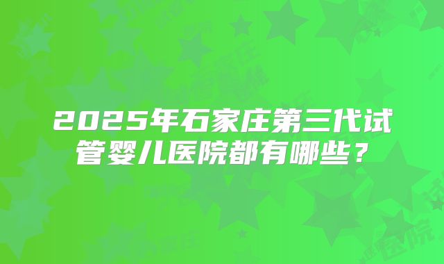 2025年石家庄第三代试管婴儿医院都有哪些?