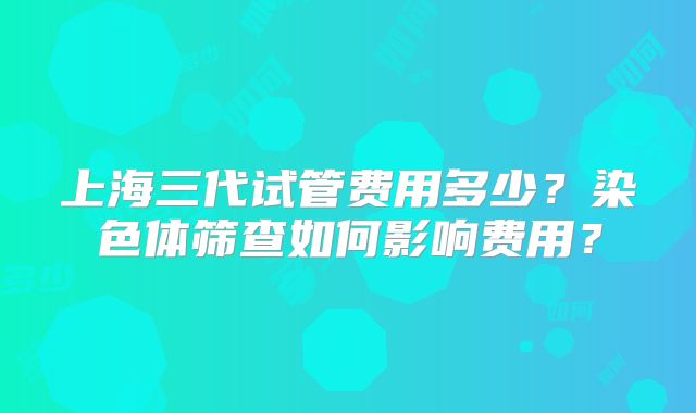 上海三代试管费用多少？染色体筛查如何影响费用？