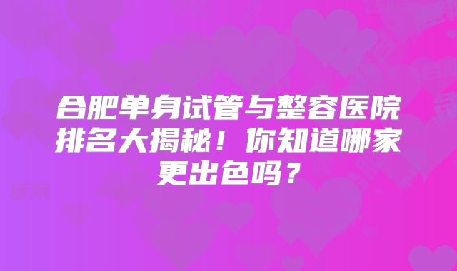 合肥单身试管与整容医院排名大揭秘！你知道哪家更出色吗？
