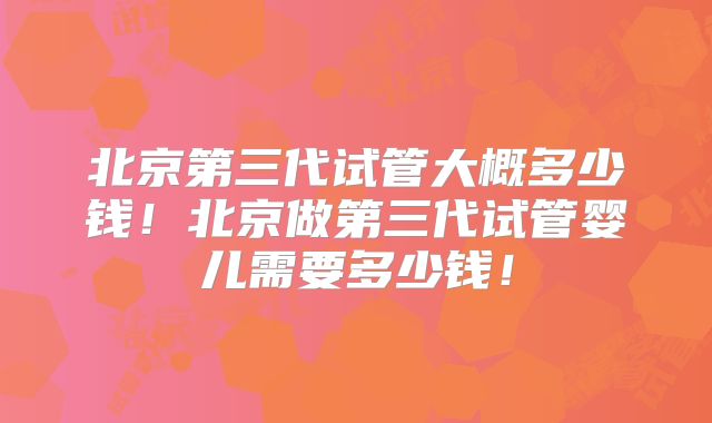 北京第三代试管大概多少钱！北京做第三代试管婴儿需要多少钱！