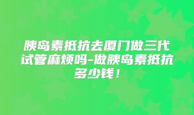 胰岛素抵抗去厦门做三代试管麻烦吗-做胰岛素抵抗多少钱！