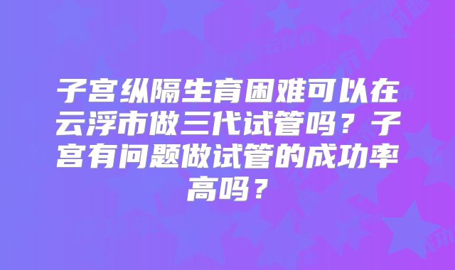 子宫纵隔生育困难可以在云浮市做三代试管吗？子宫有问题做试管的成功率高吗？