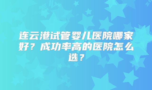 连云港试管婴儿医院哪家好？成功率高的医院怎么选？