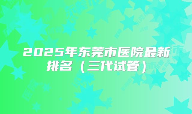 2025年东莞市医院最新排名(三代试管)