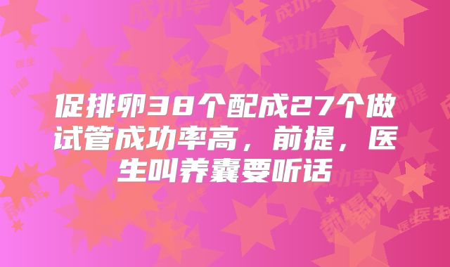 促排卵38个配成27个做试管成功率高，前提，医生叫养囊要听话