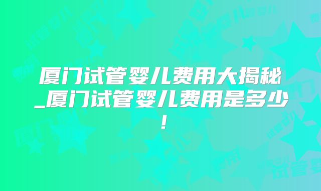 厦门试管婴儿费用大揭秘_厦门试管婴儿费用是多少！
