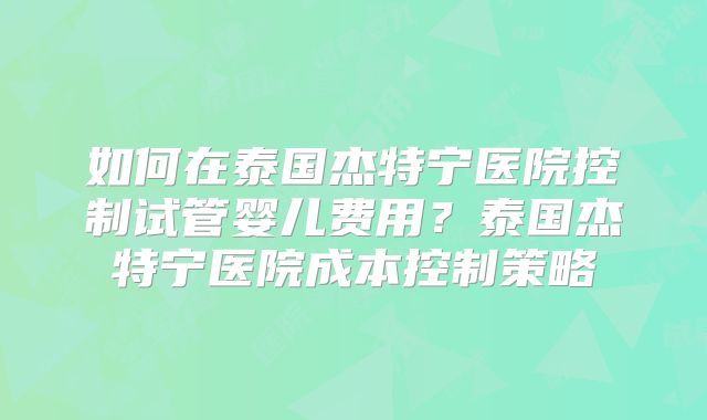 如何在泰国杰特宁医院控制试管婴儿费用？泰国杰特宁医院成本控制策略