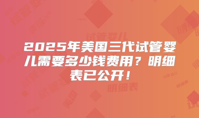 2025年美国三代试管婴儿需要多少钱费用?明细表已公开!