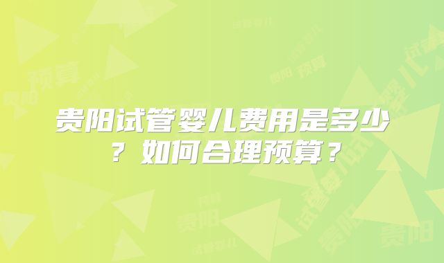 贵阳试管婴儿费用是多少？如何合理预算？