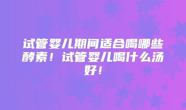 试管婴儿期间适合喝哪些酵素！试管婴儿喝什么汤好！