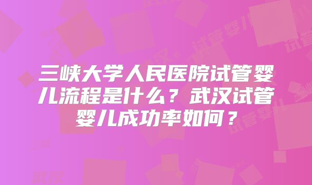 三峡大学人民医院试管婴儿流程是什么？武汉试管婴儿成功率如何？