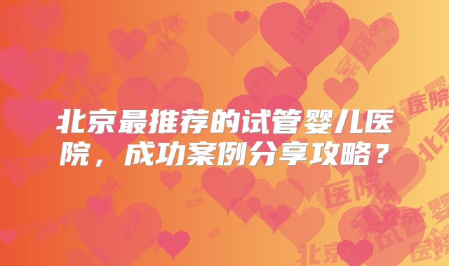 北京最推荐的试管婴儿医院，成功案例分享攻略？