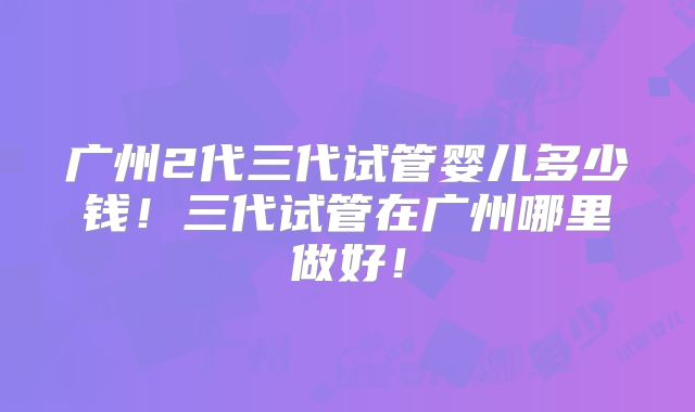 广州2代三代试管婴儿多少钱！三代试管在广州哪里做好！