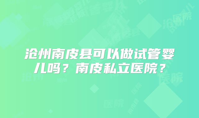 沧州南皮县可以做试管婴儿吗？南皮私立医院？