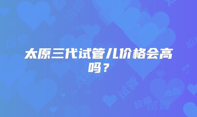 太原三代试管儿价格会高吗？