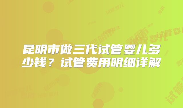 昆明市做三代试管婴儿多少钱?试管费用明细详解