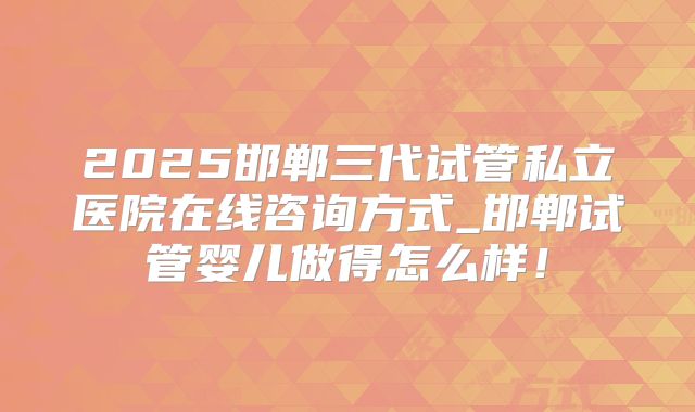 2025邯郸三代试管私立医院在线咨询方式_邯郸试管婴儿做得怎么样！