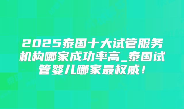 2025泰国十大试管服务机构哪家成功率高_泰国试管婴儿哪家最权威！