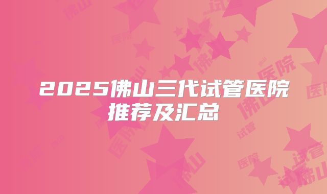 2025佛山三代试管医院推荐及汇总