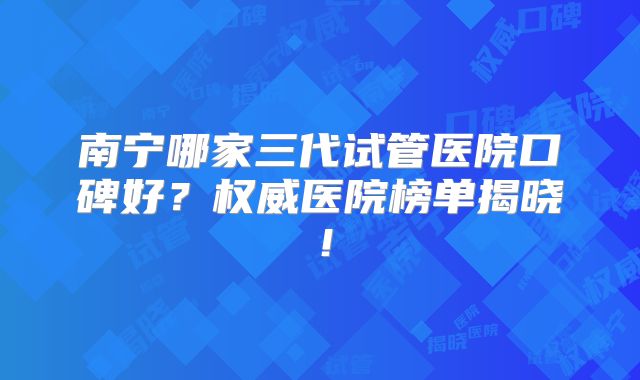 南宁哪家三代试管医院口碑好？权威医院榜单揭晓！