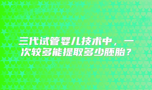 三代试管婴儿技术中，一次较多能提取多少胚胎？