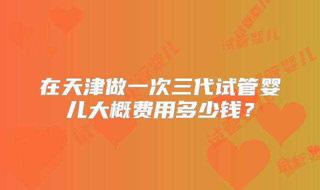 在天津做一次三代试管婴儿大概费用多少钱?