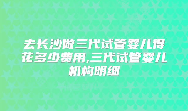 去长沙做三代试管婴儿得花多少费用,三代试管婴儿机构明细