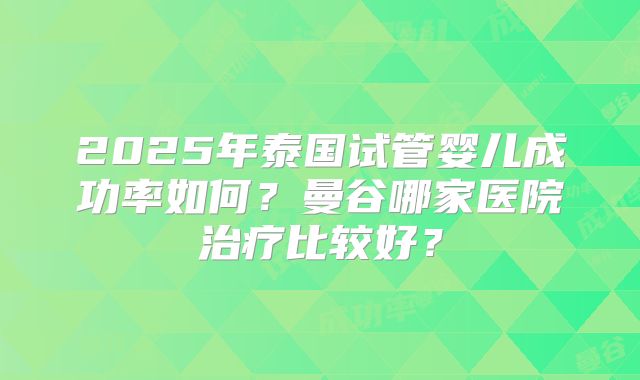 2025年泰国试管婴儿成功率如何？曼谷哪家医院治疗比较好？