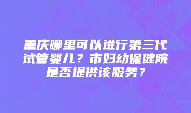 重庆哪里可以进行第三代试管婴儿?市妇幼保健院是否提供该服务?