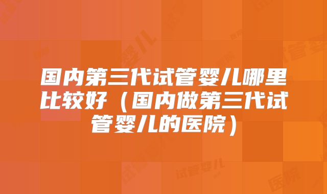 国内第三代试管婴儿哪里比较好（国内做第三代试管婴儿的医院）