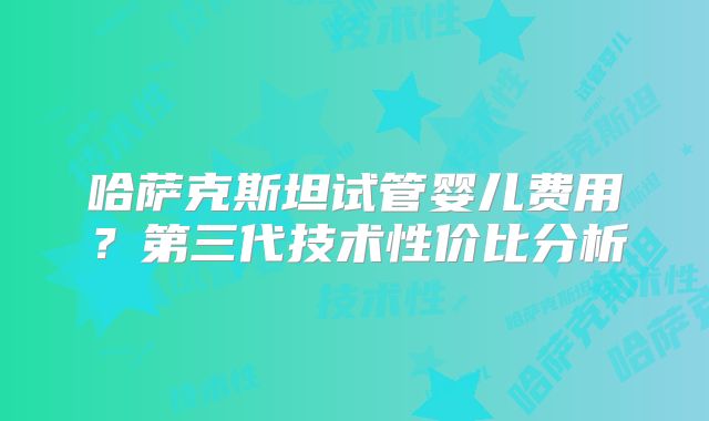 哈萨克斯坦试管婴儿费用？第三代技术性价比分析