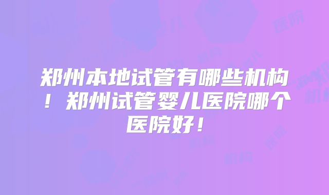 郑州本地试管有哪些机构！郑州试管婴儿医院哪个医院好！