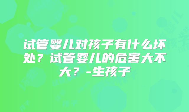 试管婴儿对孩子有什么坏处？试管婴儿的危害大不大？-生孩子