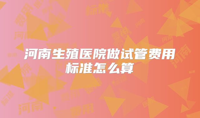 河南生殖医院做试管费用标准怎么算