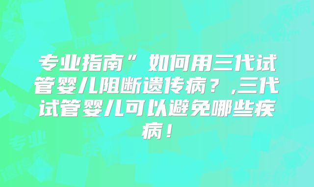 专业指南”如何用三代试管婴儿阻断遗传病？,三代试管婴儿可以避免哪些疾病！