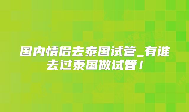 国内情侣去泰国试管_有谁去过泰国做试管！